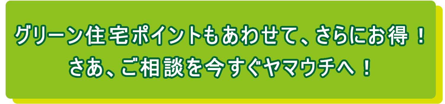 グリーン住宅ポイントもあわせて、さらにお得！さあ、ご相談を今すぐヤマウチへ！